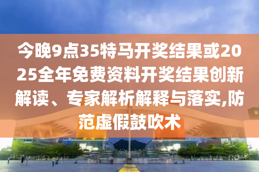 今晚9點(diǎn)35特馬開獎結(jié)果或2025全年免費(fèi)資料開獎結(jié)果創(chuàng)新解讀、專家解析解釋與落實,防范虛假鼓吹術(shù)