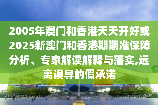 2005年澳門和香港天天開好或2025新澳門和香港期期準(zhǔn)保障分析、專家解讀解釋與落實(shí),遠(yuǎn)離誤導(dǎo)的假承諾