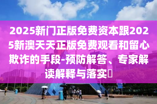 2025新門(mén)正版免費(fèi)資本跟2025新澳天天正版免費(fèi)觀看和留心欺詐的手段-預(yù)防解答、專(zhuān)家解讀解釋與落實(shí)?