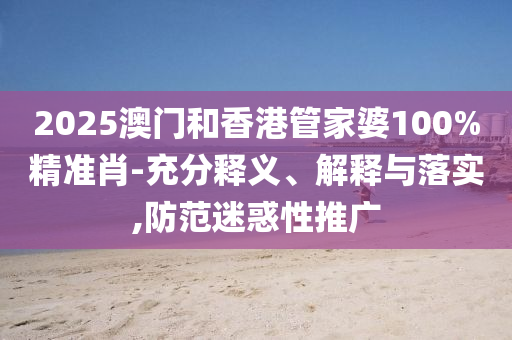 2025澳門和香港管家婆100%精準肖-充分釋義、解釋與落實,防范迷惑性推廣