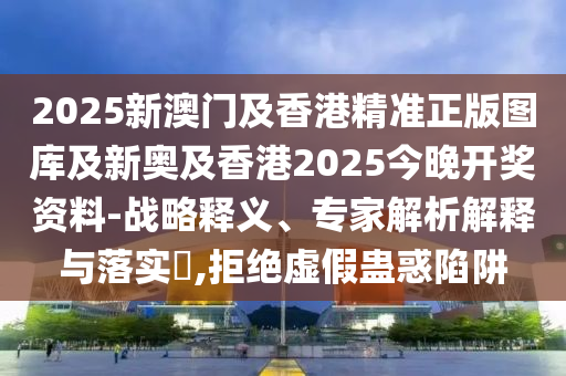 2025新澳門及香港精準(zhǔn)正版圖庫及新奧及香港2025今晚開獎(jiǎng)資料-戰(zhàn)略釋義、專家解析解釋與落實(shí)?,拒絕虛假蠱惑陷阱