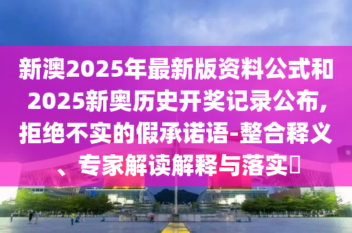 新澳2025年最新版資料公式和2025新奧歷史開獎記錄公布,拒絕不實的假承諾語-整合釋義、專家解讀解釋與落實?