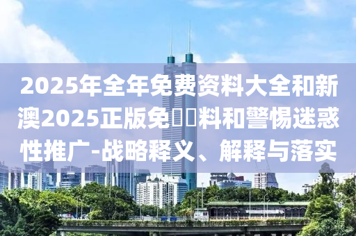 2025年全年免費(fèi)資料大全和新澳2025正版免費(fèi)資料和警惕迷惑性推廣-戰(zhàn)略釋義、解釋與落實(shí)