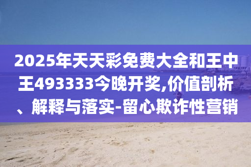 2025年天天彩免費大全和王中王493333今晚開獎,價值剖析、解釋與落實-留心欺詐性營銷