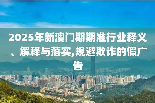 2025年新澳門期期準(zhǔn)行業(yè)釋義、解釋與落實(shí),規(guī)避欺詐的假廣告