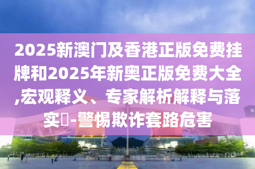 2025新澳門及香港正版免費掛牌和2025年新奧正版免費大全,宏觀釋義、專家解析解釋與落實?-警惕欺詐套路危害