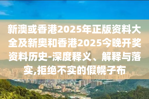 新澳或香港2025年正版資料大全及新奧和香港2025今晚開獎資料歷史-深度釋義、解釋與落實,拒絕不實的假幌子布