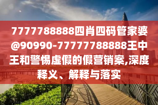 7777788888四肖四碼管家婆@90990-77777788888王中王和警惕虛假的假營銷案,深度釋義、解釋與落實