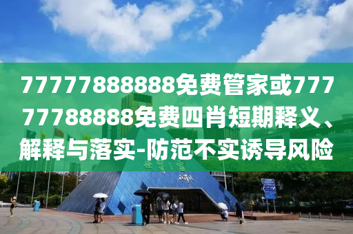 77777888888免費(fèi)管家或77777788888免費(fèi)四肖短期釋義、解釋與落實(shí)-防范不實(shí)誘導(dǎo)風(fēng)險(xiǎn)