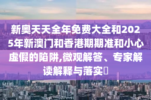 新奧天天全年免費大全和2025年新澳門和香港期期準和小心虛假的陷阱,微觀解答、專家解讀解釋與落實?