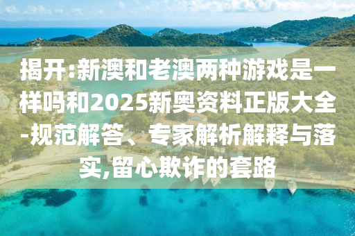 揭開:新澳和老澳兩種游戲是一樣嗎和2025新奧資料正版大全-規(guī)范解答、專家解析解釋與落實,留心欺詐的套路