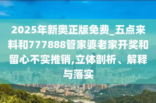 2025年新奧正版免費(fèi)_五點(diǎn)來(lái)料和777888管家婆老家開(kāi)獎(jiǎng)和留心不實(shí)推銷(xiāo),立體剖析、解釋與落實(shí)