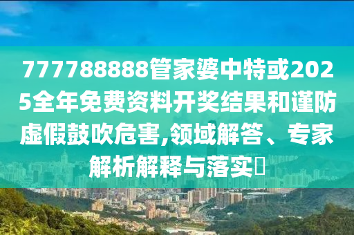 777788888管家婆中特或2025全年免費(fèi)資料開獎結(jié)果和謹(jǐn)防虛假鼓吹危害,領(lǐng)域解答、專家解析解釋與落實(shí)?