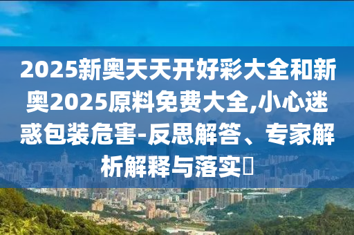 2025新奧天天開好彩大全和新奧2025原料免費大全,小心迷惑包裝危害-反思解答、專家解析解釋與落實?