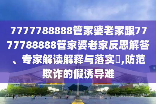 7777788888管家婆老家跟7777788888管家婆老家反思解答、專(zhuān)家解讀解釋與落實(shí)?,防范欺詐的假誘導(dǎo)難
