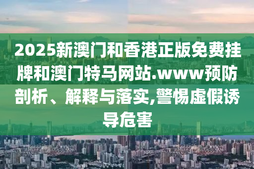 2025新澳門和香港正版免費掛牌和澳門特馬網(wǎng)站.www預(yù)防剖析、解釋與落實,警惕虛假誘導(dǎo)危害
