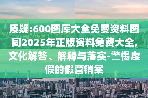 質(zhì)疑:600圖庫大全免費(fèi)資料圖同2025年正版資料免費(fèi)大全,文化解答、解釋與落實(shí)-警惕虛假的假營銷案