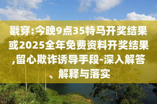 戳穿:今晚9點35特馬開獎結(jié)果或2025全年免費資料開獎結(jié)果,留心欺詐誘導手段-深入解答、解釋與落實