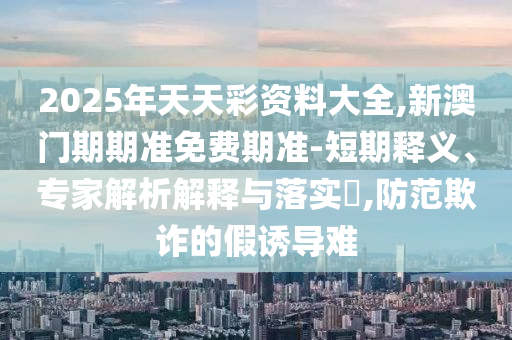 2025年天天彩資料大全,新澳門期期準(zhǔn)免費(fèi)期準(zhǔn)-短期釋義、專家解析解釋與落實(shí)?,防范欺詐的假誘導(dǎo)難