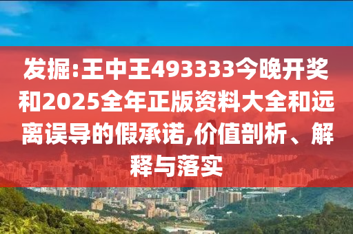 發(fā)掘:王中王493333今晚開獎和2025全年正版資料大全和遠離誤導的假承諾,價值剖析、解釋與落實