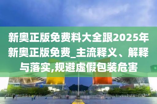 新奧正版免費料大全跟2025年新奧正版免費_主流釋義、解釋與落實,規(guī)避虛假包裝危害