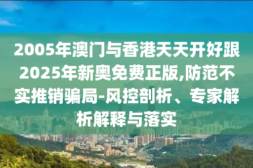2005年澳門與香港天天開好跟2025年新奧免費正版,防范不實推銷騙局-風(fēng)控剖析、專家解析解釋與落實