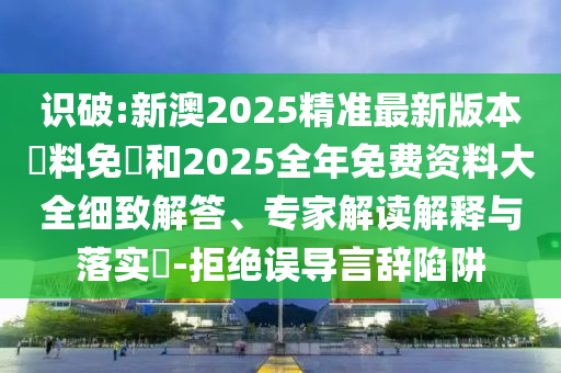 識(shí)破:新澳2025精準(zhǔn)最新版本資料免費(fèi)和2025全年免費(fèi)資料大全細(xì)致解答、專家解讀解釋與落實(shí)?-拒絕誤導(dǎo)言辭陷阱