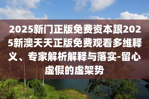 2025新門正版免費資本跟2025新澳天天正版免費觀看多維釋義、專家解析解釋與落實-留心虛假的虛架勢