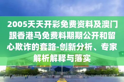 2005天天開彩免費(fèi)資料及澳門跟香港馬免費(fèi)料期期公開和留心欺詐的套路-創(chuàng)新分析、專家解析解釋與落實