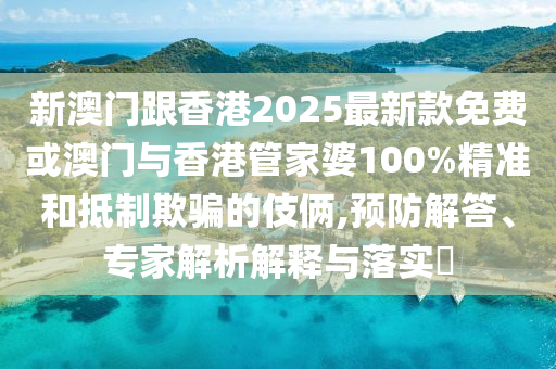 新澳門跟香港2025最新款免費或澳門與香港管家婆100%精準和抵制欺騙的伎倆,預防解答、專家解析解釋與落實?