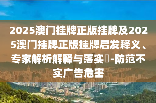 2025澳門掛牌正版掛牌及2025澳門掛牌正版掛牌啟發(fā)釋義、專家解析解釋與落實(shí)?-防范不實(shí)廣告危害