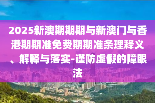 2025新澳期期期與新澳門與香港期期準(zhǔn)免費(fèi)期期準(zhǔn)條理釋義、解釋與落實(shí)-謹(jǐn)防虛假的障眼法