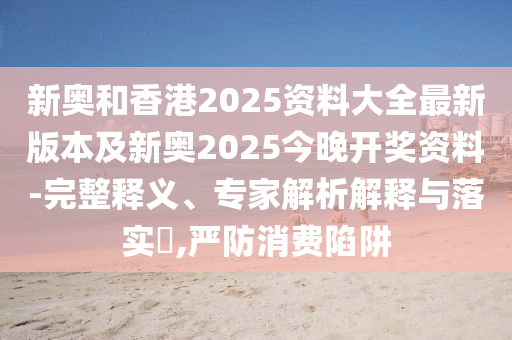 新奧和香港2025資料大全最新版本及新奧2025今晚開(kāi)獎(jiǎng)資料-完整釋義、專家解析解釋與落實(shí)?,嚴(yán)防消費(fèi)陷阱
