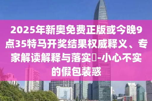 2025年新奧免費正版或今晚9點35特馬開獎結(jié)果權(quán)威釋義、專家解讀解釋與落實?-小心不實的假包裝惑