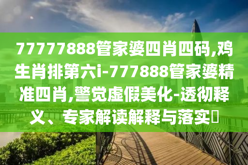 77777888管家婆四肖四碼,雞生肖排第六i-777888管家婆精準(zhǔn)四肖,警覺虛假美化-透徹釋義、專家解讀解釋與落實(shí)?
