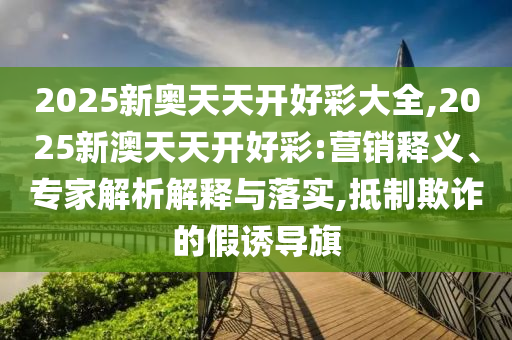 2025新奧天天開好彩大全,2025新澳天天開好彩:營銷釋義、專家解析解釋與落實,抵制欺詐的假誘導旗