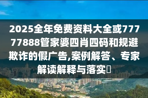 2025全年免費(fèi)資料大全或77777888管家婆四肖四碼和規(guī)避欺詐的假?gòu)V告,案例解答、專(zhuān)家解讀解釋與落實(shí)?