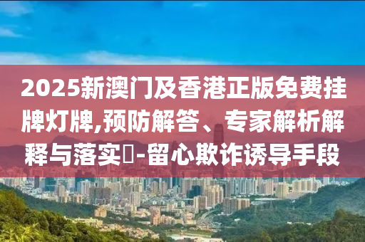 2025新澳門及香港正版免費掛牌燈牌,預防解答、專家解析解釋與落實?-留心欺詐誘導手段
