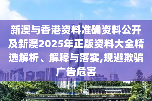 新澳與香港資料準(zhǔn)確資料公開及新澳2025年正版資料大全精選解析、解釋與落實,規(guī)避欺騙廣告危害