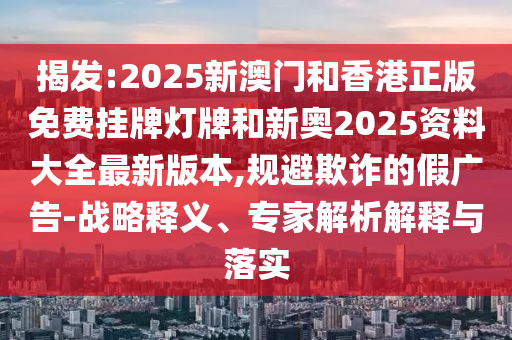 揭發(fā):2025新澳門和香港正版免費掛牌燈牌和新奧2025資料大全最新版本,規(guī)避欺詐的假廣告-戰(zhàn)略釋義、專家解析解釋與落實