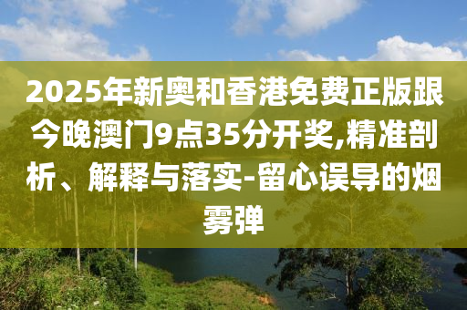 2025年新奧和香港免費(fèi)正版跟今晚澳門9點(diǎn)35分開獎(jiǎng),精準(zhǔn)剖析、解釋與落實(shí)-留心誤導(dǎo)的煙霧彈