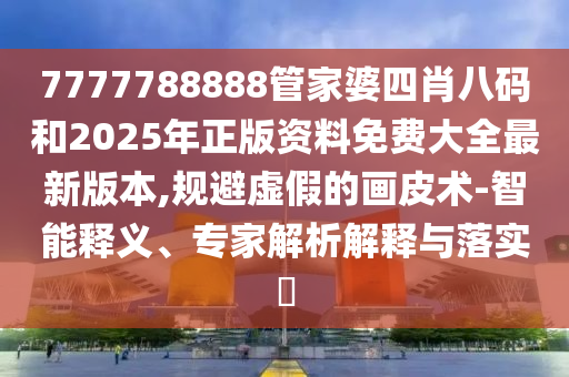7777788888管家婆四肖八碼和2025年正版資料免費大全最新版本,規(guī)避虛假的畫皮術-智能釋義、專家解析解釋與落實?