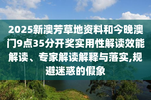 2025新澳芳草地資料和今晚澳門(mén)9點(diǎn)35分開(kāi)獎(jiǎng)實(shí)用性解讀效能解讀、專(zhuān)家解讀解釋與落實(shí),規(guī)避迷惑的假象