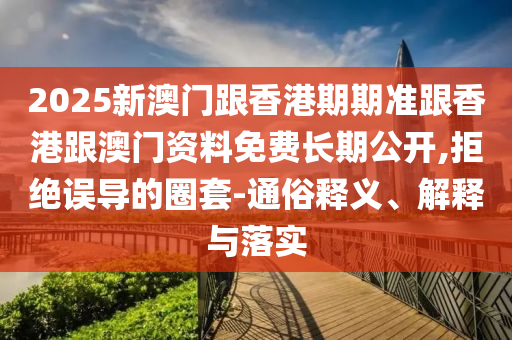 2025新澳門跟香港期期準(zhǔn)跟香港跟澳門資料免費長期公開,拒絕誤導(dǎo)的圈套-通俗釋義、解釋與落實