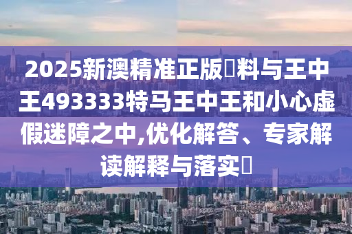 2025新澳精準(zhǔn)正版資料與王中王493333特馬王中王和小心虛假迷障之中,優(yōu)化解答、專家解讀解釋與落實(shí)?
