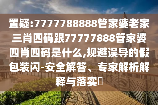 置疑:7777788888管家婆老家三肖四碼跟77777888管家婆四肖四碼是什么,規(guī)避誤導的假包裝閃-安全解答、專家解析解釋與落實?