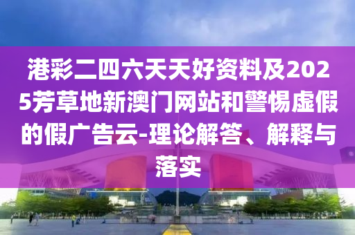 港彩二四六天天好資料及2025芳草地新澳門(mén)網(wǎng)站和警惕虛假的假?gòu)V告云-理論解答、解釋與落實(shí)