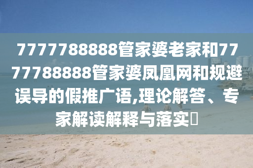 7777788888管家婆老家和7777788888管家婆鳳凰網(wǎng)和規(guī)避誤導(dǎo)的假推廣語(yǔ),理論解答、專家解讀解釋與落實(shí)?