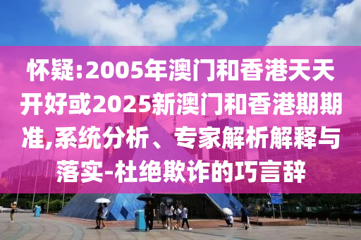 懷疑:2005年澳門(mén)和香港天天開(kāi)好或2025新澳門(mén)和香港期期準(zhǔn),系統(tǒng)分析、專(zhuān)家解析解釋與落實(shí)-杜絕欺詐的巧言辭