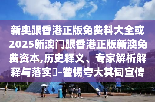 新奧跟香港正版免費料大全或2025新澳門跟香港正版新澳免費資本,歷史釋義、專家解析解釋與落實?-警惕夸大其詞宣傳